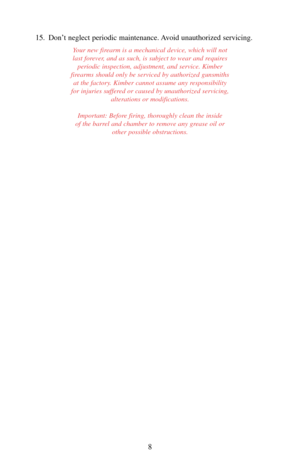 Page 815. Don’t neglect periodic maintenance. Avoid unauthorized servicing.
Your new firearm is a mechanical device, which will not
last forever, and as such, is subject to wear and requires
periodic inspection, adjustment, and service. Kimber
firearms should only be serviced by authorized gunsmiths
at the factory. Kimber cannot assume any responsibility
for injuries suffered or caused by unauthorized servicing,
alterations or modifications.
Important: Before firing, thoroughly clean the inside 
of the barrel...