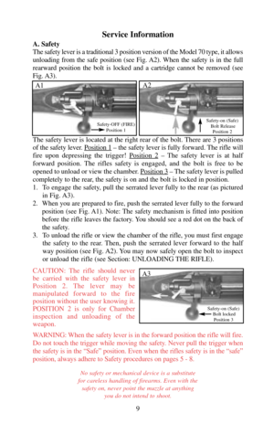 Page 9Service Information
A. Safety
The safety lever is a traditional 3 position version of the Model 70 type, it allows
unloading from the safe position (see Fig. A2). When the safety is in the full
rearward position the bolt is locked and a cartridge cannot be removed (see
Fig. A3).
The safety lever is located at the right rear of the bolt. There are 3 positions
of the safety lever. Position 1
– the safety lever is fully forward. The rifle will
fire upon depressing the trigger! Position 2
– The safety lever...