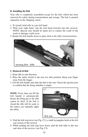 Page 10B. Installing the Bolt
Your rifle is completely assembled except for the bolt, which has been
removed for safety during transportation and storage. The bolt is packed
separately in the shipping carton.
1. To install, hold rifle in your left hand.
2. With your right hand, slip the bolt head forward into the receiver.
NOTE: Special care should be taken not to contact the comb of the
stock as damage could occur.
3. Rotate the bolt handle down to place bolt in the fully closed position.
C. Removal of Bolt
1....