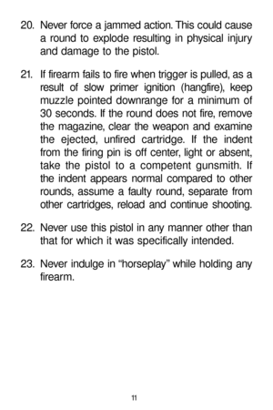 Page 1120. Never force a jammed action. This could cause
a round to explode resulting in physical injury
and damage to the pistol.
21. If firearm fails to fire when trigger is pulled, as a
result of slow primer ignition (hangfire), keep
muzzle pointed downrange for a minimum of
30 seconds. If the round does not fire, remove
the magazine, clear the weapon and examine
the ejected, unfired cartridge. If the indent
from the firing pin is off center, light or absent,
take the pistol to a competent gunsmith. If
the...