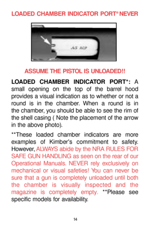 Page 1414
LOADED CHAMBER INDICATOR PORT®NEVER
ASSUME THE PISTOL IS UNLOADED!!
LOADED CHAMBER INDICATOR PORT*:A
small opening on the top of the barrel hood 
provides a visual indication as to whether or not a
round is in the chamber. When a round is in 
the chamber, you should be able to see the rim of
the shell casing ( Note the placement of the arrow
in the above photo).
**These loaded chamber indicators are more
examples of Kimbers commitment to safety.
However,ALWAYS abide by the NRA RULES FOR
SAFE GUN...