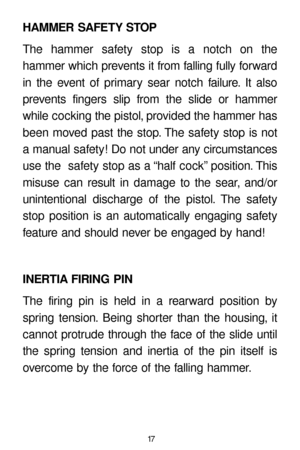 Page 1717
HAMMER SAFETY STOP
The hammer safety stop is a notch on the 
hammer which prevents it from falling fully forward
in the event of primary sear notch failure. It also
prevents fingers slip from the slide or hammer
while cocking the pistol, provided the hammer has
been moved past the stop. The safety stop is not
a manual safety! Do not under any circumstances
use the  safety stop as a “half cock” position. This
misuse can result in damage to the sear, and/or 
unintentional discharge of the pistol. The...