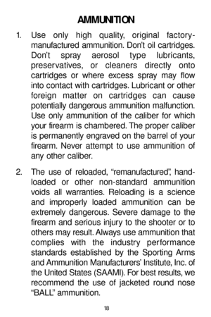 Page 1818
AMMUNITION
1. Use only high quality, original factory-
manufactured ammunition. Don’t oil cartridges.
Don’t spray aerosol type lubricants,
preser vatives, or cleaners directly onto 
cartridges or where excess spray may flow
into contact with cartridges. Lubricant or other
foreign matter on cartridges can cause 
potentially dangerous ammunition malfunction.
Use only ammunition of the caliber for which
your firearm is chambered. The proper caliber
is permanently engraved on the barrel of your
firearm....
