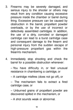 Page 1919
3. Firearms may be severely damaged, and 
serious injury to the shooter or others may
result from any condition causing excessive
pressure inside the chamber or barrel during
firing. Excessive pressure can be caused by
obstruction in the barrel, propellant powder
overloads, or by the use of incorrect or 
defectively assembled cartridges. In addition,
the use of a dirty, corroded or damaged 
cartridge can lead to a burst cartridge case
and consequent damage to the firearm and
personal injury from the...