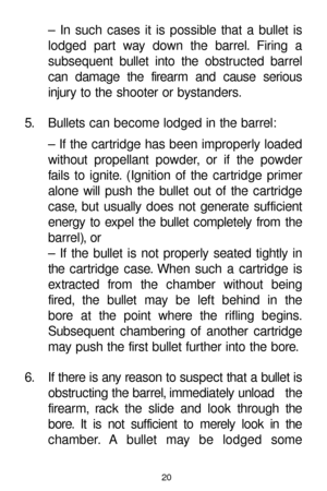 Page 2020
– In such cases it is possible that a bullet is
lodged part way down the barrel. Firing a 
subsequent bullet into the obstructed barrel
can damage the firearm and cause serious
injury to the shooter or bystanders.
5. Bullets can become lodged in the barrel:
– If the cartridge has been improperly loaded
without propellant powder, or if the powder
fails to ignite. (Ignition of the cartridge primer
alone will push the bullet out of the cartridge
case, but usually does not generate sufficient
energy to...