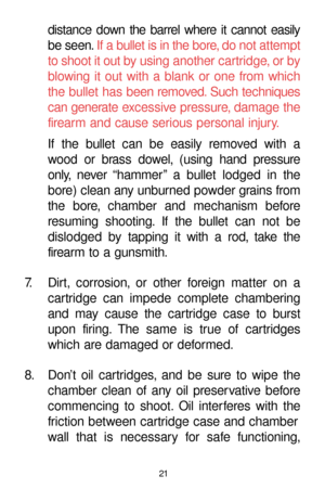 Page 2121
distance down the barrel where it cannot easily
be seen.If a bullet is in the bore, do not attempt
to shoot it out by using another cartridge, or by
blowing it out with a blank or one from which
the bullet has been removed. Such techniques
can generate excessive pressure, damage the
firearm and cause serious personal injury.
If the bullet can be easily removed with a
wood or brass dowel, (using hand pressure
only, never “hammer” a bullet lodged in the
bore) clean any unburned powder grains from
the...