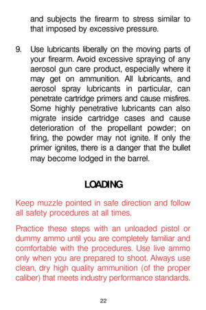 Page 2222
and subjects the firearm to stress similar to
that imposed by excessive pressure.
9. Use lubricants liberally on the moving parts of
your firearm. Avoid excessive spraying of any
aerosol gun care product, especially where it
may get on ammunition. All lubricants, and
aerosol spray lubricants in particular, can 
penetrate cartridge primers and cause misfires.
Some highly penetrative lubricants can also
migrate inside cartridge cases and cause
deterioration of the propellant powder; on 
firing, the...