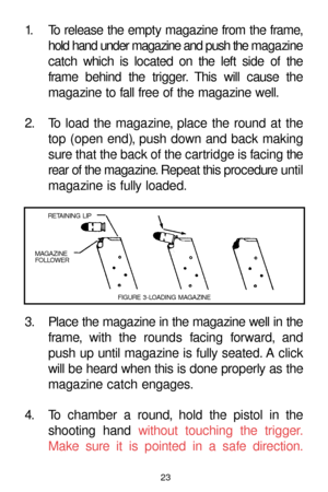 Page 2323
1. To release the empty magazine from the frame,
hold hand under magazine and push the maga zine
catch which is located on the left side of the
frame behind the trigger. This will cause the
magazine to fall free of the magazine well.
2. To load the magazine, place the round at the
top (open end), push down and back making
sure that the back of the cartridge is facing the
rear of the magazine. Repeat this procedure until
magazine is fully loaded.
3. Place the magazine in the magazine well in the
frame,...