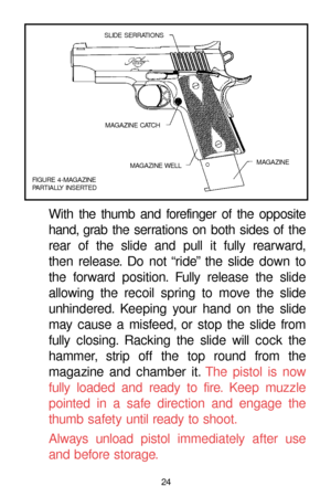 Page 2424
With the thumb and forefinger of the opposite
hand, grab the serrations on both sides of the
rear of the slide and pull it fully rearward,
then release. Do not “ride” the slide down to
the forward position. Fully release the slide
allowing the recoil spring to move the slide
unhindered. Keeping your hand on the slide
may cause a misfeed, or stop the slide from
fully closing. Racking the slide will cock the
hammer, strip off the top round from the
magazine and chamber it.The pistol is now
fully loaded...