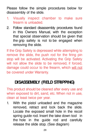 Page 2929
Please follow the simple procedures below for
disassembly of the slide.
1. Visually inspect chamber to make sure
firearm is unloaded.
2. Follow standard disassembly procedures found
in this Owners Manual, with the exception 
that special observation should be given that
the grip  safety  is  not  to be  engaged  when
removing the slide.
If the Grip Safety is depressed while attempting to
remove the slide, the push rod for the firing pin
stop will be activated. Activating the Grip Safety
will not allow...