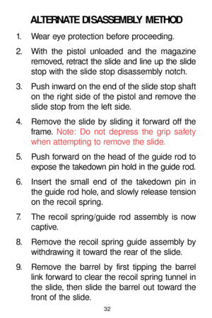 Page 3232
ALTERNATE DISASSEMBLY METHOD
1. Wear eye protection before proceeding.
2. With the pistol unloaded and the magazine
removed, retract the slide and line up the slide
stop with the slide stop disassembly notch.
3. Push inward on the end of the slide stop shaft
on the right side of the pistol and remove the
slide stop from the left side.
4. Remove the slide by sliding it forward off the
frame.Note: Do not depress the grip safety
when attempting to remove the slide.
5. Push forward on the head of the...