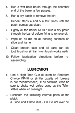 Page 3636
4. Run a wet bore brush through the chamber
end of the barrel a few passes.
5. Run a dry patch to remove the dirt.
6. Repeat steps 4 and 5 a few times until the
patch comes out clean.
7. Lightly oil the barrel. NOTE: Run a dry patch
through the barrel before firing to remove oil.
8. Wipe off all dirt on all bearing surfaces on
slide and frame.
7. Clean breech face and all parts (an old
toothbrush or similar nylon brush works well).
10. Follow lubrication directions before re-
assembling.
LUBRICATION...