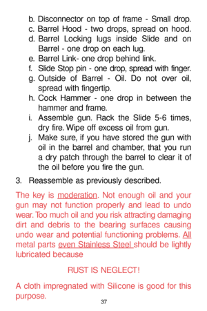 Page 3737
b. Disconnector on top of frame - Small drop.
c. Barrel Hood - two drops, spread on hood.
d. Barrel Locking lugs inside Slide and on
Barrel - one drop on each lug.
e. Barrel Link- one drop behind link.
f. Slide Stop pin - one drop, spread with finger.
g. Outside of Barrel - Oil. Do not over oil,
spread with fingertip.
h. Cock Hammer - one drop in between the
hammer and frame.
i. Assemble gun. Rack the Slide 5-6 times,
dry fire. Wipe off excess oil from gun.
j. Make sure, if you have stored the gun...