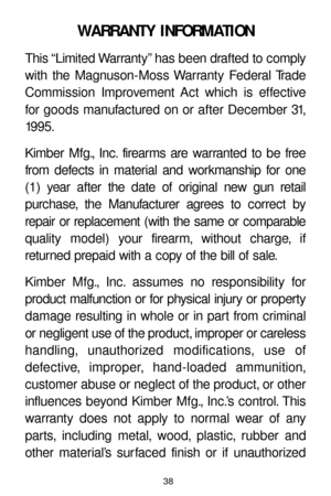 Page 3838
WARRANTY INFORMATION
This “Limited Warranty” has been drafted to comply
with the Magnuson-Moss Warranty Federal Trade
Commission Improvement Act which is effective
for goods manufactured on or after December 31,
19 9 5 .
Kimber Mfg., Inc. firearms are warranted to be free
from defects in material and workmanship for one
(1) year after the date of original new gun retail 
purchase, the Manufacturer agrees to correct by
repair or replacement (with the same or comparable
quality model) your firearm,...
