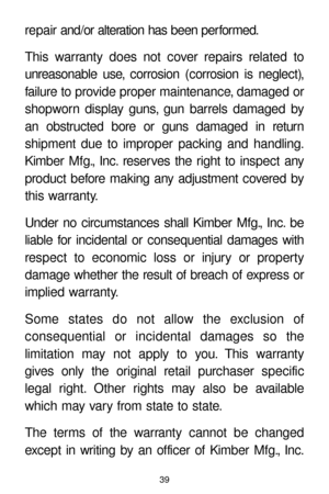 Page 3939
repair and/or alteration has been performed.
This warranty does not cover repairs related to
unreasonable use, corrosion (corrosion is neglect),
failure to provide proper maintenance, damaged or
shopworn display guns, gun barrels damaged by
an obstructed bore or guns damaged in return 
shipment due to improper packing and handling.
Kimber Mfg., Inc. reserves the right to inspect any
product before making any adjustment covered by
this warranty.
Under no circumstances shall Kimber Mfg., Inc. be
liable...