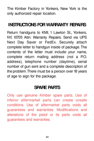 Page 4040
The Kimber Factory in Yonkers, New York is the
only authorized repair location.
INSTRUCTIONS FOR WARRANTY REPAIRS
Return handguns to KMI, 1 Lawton St., Yonkers,
NY, 10705 Attn: Warranty Repairs. Send via UPS
Next Day Saver or FedEx. Securely attach 
complete letter to handgun inside of package. The
contents of the letter must include: your name,
complete return mailing address (not a P.O.
address), telephone number (daytime), serial 
number of gun sent and a complete description of
the problem. There...
