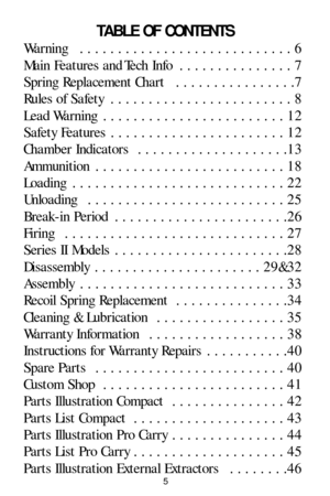 Page 5TABLE OF CONTENTS
Warning  . . . . . . . . . . . . . . . . . . . . . . . . . . . . 6
Main Features and Tech Info  . . . . . . . . . . . . . . . 7
Spring Replacement Chart  . . . . . . . . . . . . . . . .7
Rules of Safety  . . . . . . . . . . . . . . . . . . . . . . . . 8
Lead Warning  . . . . . . . . . . . . . . . . . . . . . . . . 12
Safety Features  . . . . . . . . . . . . . . . . . . . . . . . 12
Chamber Indicators  . . . . . . . . . . . . . . . . . . . .13
Ammunition  . . . . . . . . . . . . . . . ....