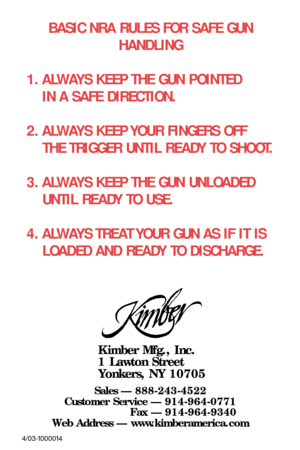 Page 48BASIC NRA RULES FOR SAFE GUN 
HANDLING
1. ALWAYS KEEP THE GUN POINTED
IN A SAFE DIRECTION.
2. ALWAYS KEEP YOUR FINGERS OFF 
THE TRIGGER UNTIL READY TO SHOOT.
3. ALWAYS KEEP THE GUN UNLOADED
UNTIL READY TO USE.
4. ALWAYS TREAT YOUR GUN AS IF IT IS 
LOADED AND READY TO DISCHARGE.
Kimber Mfg., Inc.
1 Lawton Street
Yonkers, NY 10705
Sales — 888-243-4522
Customer Service — 914-964-0771
Fax — 914-964-9340
Web Address — www.kimberamerica.com
4/03-1000014 