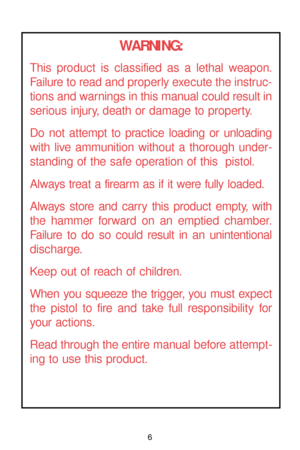Page 6WARNING:
This product is classified as a lethal weapon.
Failure to read and properly execute the instruc-
tions and warnings in this manual could result in
serious injury, death or damage to property.
Do not attempt to practice loading or unloading
with live ammunition without a thorough under-
standing of the safe operation of this  pistol.
Always treat a firearm as if it were fully loaded.
Always store and carry this product empty, with
the hammer forward on an emptied chamber.
Failure to do so could...