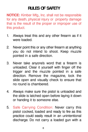 Page 8RULES OF SAFETY
NOTICE:Kimber Mfg., Inc. shall not be responsible
for any death, physical injury or  property damage
that is the result of the proper or improper use of
this product.
1. Always treat this and any other firearm as if it
were loaded.
2. Never point this or any other firearm at anything
you do not intend to shoot. Keep muzzle
pointed in a safe direction.
3. Never take anyone’s word that a firearm is
unloaded. Clear it yourself with finger off the
trigger and the muzzle pointed in a safe...