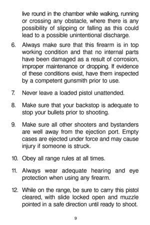Page 9live round in the chamber while walking, running
or crossing any obstacle, where there is any
possibility of slipping or falling as this could
lead to a possible unintentional discharge.
6. Always make sure that this firearm is in top
working condition and that no internal parts
have been damaged as a result of corrosion,
improper maintenance or dropping. If evidence
of these conditions exist, have them inspected
by a competent gunsmith prior to use.
7. Never leave a loaded pistol unattended.
8. Make...