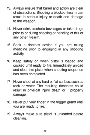Page 1013. Always ensure that barrel and action are clear
of obstructions. Shooting a blocked firearm can
result in serious injury or death and damage
to the weapon.
14. Never drink alcoholic beverages or take drugs
prior to or during shooting or handling of this or
any other firearm.
15. Seek a doctor’s advice if you are taking 
medicine prior to engaging in any shooting 
activity.
16. Keep safety on when pistol is loaded and
cocked until ready to fire. Immediately unload
and clear this pistol when shooting...