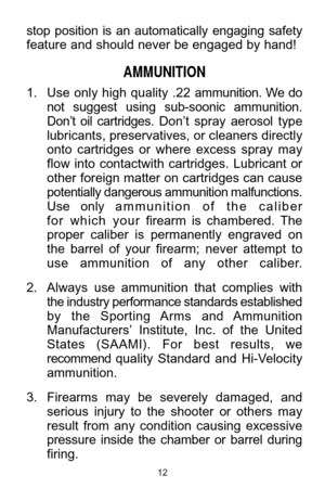 Page 1212
stop  position  is  an  automatically  engaging  safety
feature and should never be engaged by hand! 
AMMUNITION
1. Use  only  high  quality  .22 ammunition.  We  do 
not  suggest  using  sub-soonic  ammunition. 
Don’t  oil  cartridges.Don’t  spray  aerosol  type
lubricants, preservatives, or cleaners directly
onto  cartridges  or  where  excess  spray  may 
flow  into  contactwith  cartridges.  Lubricant  or 
other foreign matter on cartridges can cause 
potentially dangerous ammunition...