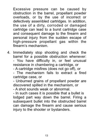 Page 1313
Excessive  pressure  can  be  caused  by
obstruction  in  the  barrel,  propellant  powder
overloads,  or  by  the  use  of  incorrect  or
defectively  assembled  cartridges.  In  addition,
the  use  of  a  dirty,  corroded  or  damaged
cartridge  can  lead  to  a  burst  cartridge  case
and  consequent  damage  to  the  firearm  and
personal  injury  from  the  sudden  escape  of
high-pressure  propellant  gas  within  the
firearm’s mechanism. 
4. Immediately  stop  shooting  and  check  the
barrel...