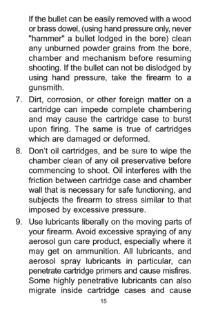 Page 1515
If the bullet can be easily removed with a wood
or brass dowel, (using hand pressure only, never
"hammer"  a  bullet  lodged  in  the  bore)  clean
any  unburned  powder  grains  from  the  bore,
chamber  and  mechanism  before  resuming
shooting. If the bullet can not be dislodged by
using  hand  pressure,  take  the  firearm to  a
gunsmith. 
7. Dirt,  corrosion,  or  other  foreign  matter  on  a
cartridge  can  impede  complete  chambering
and  may  cause  the  cartridge  case  to  burst...