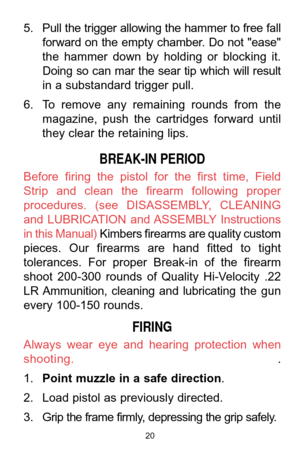 Page 2020
5. Pull the trigger allowing the hammer to free fall
forward on the empty chamber. Do not "ease"
the  hammer  down  by  holding  or  blocking  it.
Doing  so  can  mar  the  sear  tip  which  will  result
in a substandard trigger pull. 
6. To  remove  any  remaining  rounds  from  the
magazine,  push  the  cartridges  forward  until
they clear the retaining lips. 
BREAK-IN PERIOD
Before  firing  the  pistol  for  the  first  time,  Field
Strip  and  clean  the  firearm  following  proper...