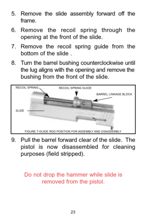 Page 235. Remove  the  slide  assembly  forward  off  the 
frame.
6. Remove  the  recoil  spring  through  the
opening at the front of the slide. 
7. Remove  the  recoil  spring  guide  from  the
bottom of the slide .
8. Turn the barrel bushing counterclockwise until
the lug aligns with the opening and remove the
bushing from the front of the slide.
9. Pull the barrel forward clear of the slide.  The 
pistol  is  now  disassembled  for  cleaning
purposes (field stripped).
Do not drop the hammer while slide is...