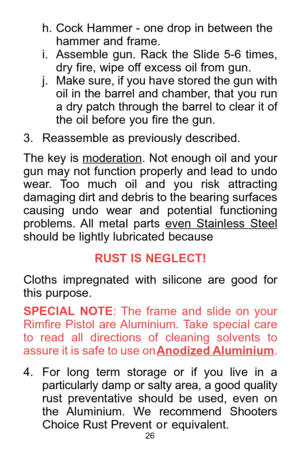 Page 2626
h. Cock Hammer - one drop in between the
hammer and frame.   
i. Assemble  gun.  Rack  the  Slide  5-6  times,
dry fire, wipe off excess oil from gun.   
j. Make sure, if you have stored the gun with
oil in the barrel and chamber, that you run
a dry patch through the barrel to clear it of
the oil before you fire the gun. 
3. Reassemble as previously described. 
The key is moderation
. Not enough oil and your
gun  may  not  function  properly  and  lead  to  undo
wear.  Too  much  oil  and  you  risk...