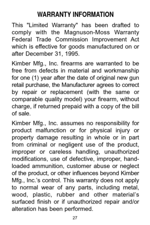 Page 2727
WARRANTY INFORMATION
This  "Limited  Warranty"  has  been  drafted  to
comply  with  the  Magnuson-Moss  Warranty
Federal  Trade  Commission  Improvement  Act
which  is  effective  for  goods  manufactured  on  or
after December 31, 1995. 
Kimber  Mfg.,  Inc.  firearms  are  warranted  to  be
free  from  defects  in  material  and  workmanship
for one (1) year after the date of original new gun
retail  purchase,  the  Manufacturer  agrees  to  correct
by  repair  or  replacement  (with  the...