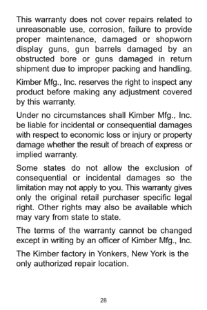 Page 2828
This  warranty  does  not  cover  repairs  related  to
unreasonable  use,  corrosion,  failure  to  provide
proper  maintenance,  damaged  or  shopworn
display  guns,  gun  barrels  damaged  by  an
obstructed  bore  or  guns  damaged  in  return
shipment  due  to  improper  packing  and  handling.
Kimber Mfg., Inc. reserves the right to inspect any
product  before  making  any  adjustment  covered
by this warranty. 
Under  no  circumstances  shall  Kimber  Mfg.,  Inc.
be liable for incidental or...