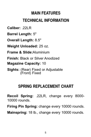 Page 5MAIN FEATURES
TECHNICAL INFORMATION
Caliber:.22LR
Barrel Length:5"
Overall Length:8.5"
Weight Unloaded:25 oz.
Frame & Slide:Aluminium
Finish:Black or Silver Anodized
Magazine Capacity:10
Sights: (Rear) Fixed or Adjustable
(Front) Fixed
SPRING REPLACEMENT CHART
Recoil  Spring:.22LR,  change  every  8000-
10000 rounds.
Firing Pin Spring:change every 10000 rounds.
Mainspring:18 lb., change every 10000 rounds.
5 