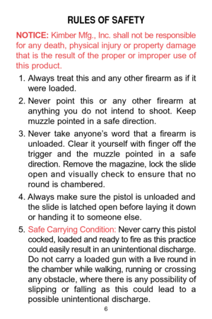 Page 6RULES OF SAFETY
NOTICE:Kimber Mfg., Inc. shall not be responsible
for any death, physical injury or property damage
that  is  the  result  of  the  proper  or  improper  use  of
this product. 
1. Always treat this and any other firearm as if it
were loaded. 
2. Never  point  this  or  any  other  firearm  at
anything  you  do  not  intend  to  shoot.  Keep
muzzle pointed in a safe direction. 
3. Never  take  anyone’s  word  that  a  firearm  is
unloaded.  Clear  it  yourself  with  finger  off  the...