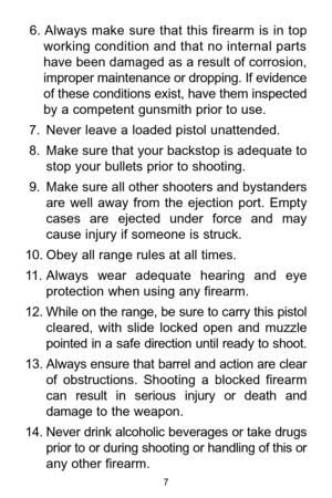 Page 76. Always  make  sure  that  this  firearm  is  in  top
working condition and that no internal parts
have been damaged as a result of corrosion,
improper maintenance or dropping. If evidence
of these conditions exist, have them inspected
by a competent gunsmith prior to use.
7. Never leave a loaded pistol unattended. 
8. Make sure that your backstop is adequate to
stop your bullets prior to shooting. 
9. Make sure all other shooters and bystanders
are  well  away  from  the  ejection  port.  Empty
cases...