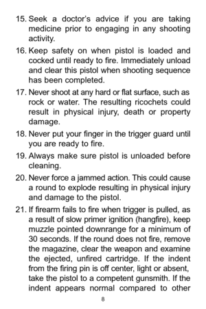 Page 815. Seek  a  doctor’s  advice  if  you  are  taking
medicine  prior  to  engaging  in  any  shooting
activity. 
16. Keep  safety  on  when  pistol  is  loaded  and
cocked until ready to fire. Immediately unload
and  clear  this  pistol  when  shooting  sequence
has been completed. 
17. Never shoot at any hard or flat surface, such as
rock  or  water.  The  resulting  ricochets  could
result  in  physical  injury,  death  or  property
damage. 
18. Never  put  your  finger  in  the  trigger  guard  until...