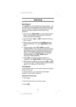 Page 24Searching
Band Search
TheAE180Hhas 13 Preprogrammed Search Bands. You
can search any of these Bands to find desired frequencies
if you do not have a Frequency Directory handy, or if new
stations have been added since the Directory was
published.
1.Press and hold /BANDto enter the Band Search
Mode. Then the upper and lower limits of the band
currently selected are displayed.
2.Use VFO control, or to select the band you
wish to search.
3.Wait for about 2 seconds and theAE180Hwill begin
searching that Band....