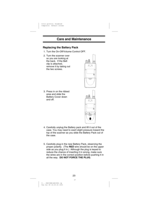 Page 26Care and Maintenance
Replacing the Battery Pack
1. Turn the On-Off/Volume Control OFF.
2. Turn the scanner over
so you are looking at
the back. If the Belt
clip is attached,
remove it by taking out
the two screws.
3. Press in on the ribbed
area and slide the
Battery Cover down
and off.
4. Carefully unplug the Battery pack and lift it out of the
case. You may need to exert slight pressure toward the
top of the scanner as you slide the Battery Pack out of
the case.
5. Carefully plug in the new Battery...