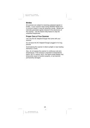 Page 28Birdies
All scanners are subject to receiving undesired signals or
birdies. If your scanner stops during SEARCH Mode and
no sound is heard, it may be receiving a birdie. Birdies are
internally generated signals inherent in the electronics of
the scanner. Use the Search Skip feature to skip the
unwanted frequencies.
Proper Care of Your Scanner
Use only the AC Adapter/Charger that came with your
scanner.
Do not leave the AC Adapter/Charger plugged in for long
periods.
Avoid placing the scanner in direct...