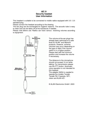 Page 2AE 31 
Security headset 
User Information 
 
This headset is suitable to be connected to mobile radios equipped with 3.5 / 2.5 
standard plug. 
Please connect the headset according to the drawing. 
The ear plug can be exchanged for hygienic reasons. The acoustic tube is easy 
to clean and can be taken off at the transducer if needed.  
Please note before use: Radios can have various  receiving volumes according 
to equipment. 
 
 
The volume at the ear plugs has 
already been optimized at a safe 
level...