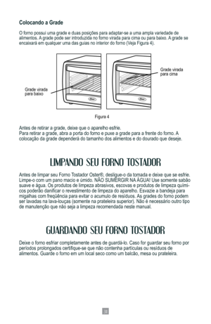 Page 3331
Colocando a Grade
O	forno	possui	uma	grade	e	duas	posições	para	adaptar-se	a	uma	ampla	variedade	de	
alimentos. A grade pode ser introduzida no forno virada para cima ou para baixo. A grade se 
encaixará	em	qualquer	uma	das	guias	no	interior	do	forno	(Veja	Figura	4).
Antes de retirar a grade, deixe que o aparelho esfrie. 
Para retirar a grade, abra a porta do forno e puxe a grade para a frente\
 do forno. A  
colocação	da	grade	dependerá	do	tamanho	dos	alimentos	e	do	dourado	que	deseje.
LIMPANDO SEU...