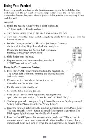 Page 66 
Using Your Product 
Before you use the product for the first time, separate the Jar Lid, Filler Cap 
and Blade from the jar. Wash in warm, soapy water or use the top rack in the 
dishwasher for smaller parts. Blender jar is safe for bottom rack cleaning. Rinse 
and dry well.
Assembly
1.   Install the Sealing Ring over the 6 Point Star Blade.  
 Blade is sharp. Handle with care.
2.    Turn the jar upside down so the small opening is at the top.
3.    Turn the 6 Point Star Blade with Sealing Ring upside...