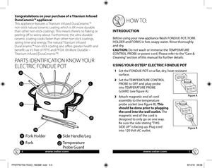 Page 345
PARTS IDENTIFICATION KNOW YOUR 
ELECTRIC FONDUE POT 
a
b
c
d
Fork Holder
Fork
Side Handle/Leg
Temperature  
Probe Guard
 HOW TO:
INTRODUCTION 
Before using your new appliance Wash FONDUE POT, FORK HOLDER and FORKS in hot, soapy water. Rinse thoroughly and dry. 
CAUTION: Do not wash or immerse the TEMPERATURE CONTROL PROBE or power cord. Please refer to the “Care & Cleaning” section of this manual for further details. 
USING YOUR OSTER® ELECTRIC FONDUE POT 
1   Set the FONDUE POT on a flat, dry,...
