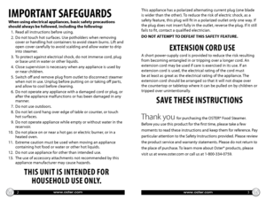 Page 2www.oster.comwww.oster.com
IMPORTANT SAFEGUARDS
When using electrical appliances, basic safety precautions 
should always be followed, including the following:
   1. Read all instructions before using.
   2.    Do not touch hot surfaces. Use potholders when removing 
cover or handling hot containers to avoid steam burns. Lift and 
open cover carefully to avoid scalding and allow water to drip 
into steamer.
   3.    To protect against electrical shock, do not immerse cord, plug 
or base unit in water or...