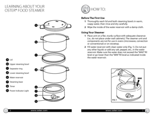 Page 31530
45
60
www.oster.comwww.oster.com
learning about your   
oster® food steamer
4 5
aLid
Upper steaming bowl
Separator ring
Lower steaming bowl
Water reservoir
Steaming base
Timer
Power Indicator Light
b
How to: 
Before The First Use
1    Thoroughly wash lid and both steaming bowls in warm, 
soapy water, then rinse and dry carefully.
2     Wipe the inside of the water reservoir with a damp cloth.
Using Your Steamer
1     Place unit on a flat, sturdy surface with adequate clearance  
(i.e., do not place...