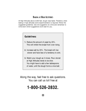 Page 5252
BAKING ATHIGHALTITUDES
At High Altitudes above 3,000 feet, dough rises faster. Therefore, when
baking in high altitudes some experimentation is required. Follow the
suggested guidelines. Use one suggestion at a time and remember to
write down which suggestions work best for you.
Guidelines:
1.Reduce the amount of yeast by 25%.
This will inhibit the bread from over-rising.
2.Increase salt by 25%. The bread will rise
slower and have less of a tendency to sink.
3.Watch your dough as it mixes. Flour...