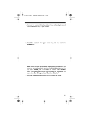 Page 1111
1. Connect the adapter’s blue-tipped barrel plug to the adapter’s cord
and set the barrel plug’s tip to positive.
2. Insert the adapter’s blue-tipped barrel plug into your scanner’s
POWER jack. 
Note:
 If you installed rechargeable nickel-cadmium batteries in the
scanner, remove the plastic cap from the 
CHARGE jack and put the
cap in the 
POWER jack. Connect the AC adapter to the CHARGE
jack. This powers the scanner and recharges the batteries at the
same time. See “Charging Nickel-Cadmium...