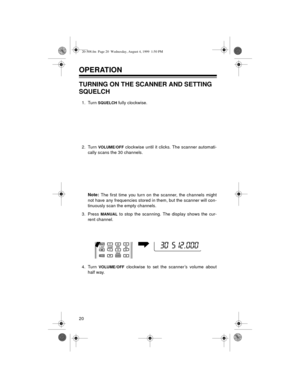 Page 2020
OPERATION 
TURNING ON THE SCANNER AND SETTING 
SQUELCH
1. Turn SQUELCH fully clockwise.
2. Turn 
VOLUME/OFF clockwise until it clicks. The scanner automati-
cally scans the 30 channels.
Note:
 The first time you turn on the scanner, the channels might
not have any frequencies stored in them, but the scanner will con-
tinuously scan the empty channels. 
3. Press 
MANUAL to stop the scanning. The display shows the cur-
rent channel.
4. Turn 
VOLUME/OFF clockwise to set the scanner’s volume about
half...